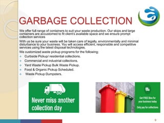 Your
Logo
HereGARBAGE COLLECTION
We offer full range of containers to suit your waste production. Our skips and large
containers are accustomed to fit client’s available space and we ensure prompt
collection services
With us be sure your waste will be taken care of legally, environmentally and minimal
disturbance to your business. You will access efficient, responsible and competitive
services using the latest disposal technologies.
We customized waste pickup programs for the following;
 Curbside Pickup/ residential collections.
 Commercial and industrial collections.
 Yard Waste Pickup Bulk Waste Pickup.
 Food & Organic Pickup Scheduled.
 Waste Pickup Dumpsters.
9
 