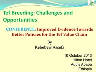 Tef Breeding: Challenges and
Opportunities
CONFERENCE: Improved Evidence Towards
Better Policies for the Tef Value Chain
By
Kebebew Assefa
10 October 2013
Hilton Hotel
Addis Ababa
Ethiopia

 