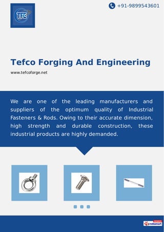 +91-9899543601
Tefco Forging And Engineering
www.tefcoforge.net
We are one of the leading manufacturers and
suppliers of the optimum quality of Industrial
Fasteners & Rods. Owing to their accurate dimension,
high strength and durable construction, these
industrial products are highly demanded.
 