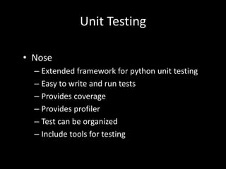 Unit Testing 
• Nose 
– Extended framework for python unit testing 
– Easy to write and run tests 
– Provides coverage 
– Provides profiler 
– Test can be organized 
– Include tools for testing 
 
