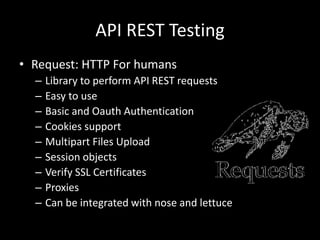 API REST Testing 
• Request: HTTP For humans 
– Library to perform API REST requests 
– Easy to use 
– Basic and Oauth Authentication 
– Cookies support 
– Multipart Files Upload 
– Session objects 
– Verify SSL Certificates 
– Proxies 
– Can be integrated with nose and lettuce 
 