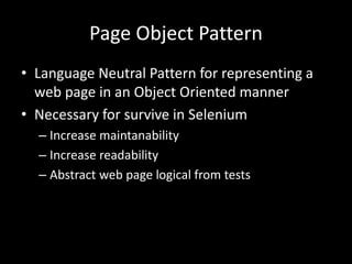 Page Object Pattern 
• Language Neutral Pattern for representing a 
web page in an Object Oriented manner 
• Necessary for survive in Selenium 
– Increase maintanability 
– Increase readability 
– Abstract web page logical from tests 
 