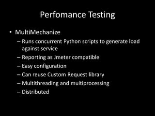 Perfomance Testing 
• MultiMechanize 
– Runs concurrent Python scripts to generate load 
against service 
– Reporting as Jmeter compatible 
– Easy configuration 
– Can reuse Custom Request library 
– Multithreading and multiprocessing 
– Distributed 
 