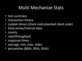 Multi Mechanize Stats 
• test summary 
• transaction timers 
• custom timers (from instrumented client code) 
• time-series/interval data 
• counts 
• rate/throughput 
• response times 
• average, min, max, stdev 
• percentiles (80th, 90th, 95th) 
 