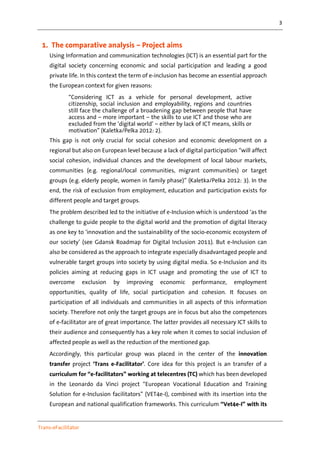 3
Trans-eFacilitator
1. The comparative analysis – Project aims
Using Information and communication technologies (ICT) is an essential part for the
digital society concerning economic and social participation and leading a good
private life. In this context the term of e-inclusion has become an essential approach
the European context for given reasons:
“Considering ICT as a vehicle for personal development, active
citizenship, social inclusion and employability, regions and countries
still face the challenge of a broadening gap between people that have
access and – more important – the skills to use ICT and those who are
excluded from the ‘digital world’ – either by lack of ICT means, skills or
motivation” (Kaletka/Pelka 2012: 2).
This gap is not only crucial for social cohesion and economic development on a
regional but also on European level because a lack of digital participation “will affect
social cohesion, individual chances and the development of local labour markets,
communities (e.g. regional/local communities, migrant communities) or target
groups (e.g. elderly people, women in family phase)” (Kaletka/Pelka 2012: 3). In the
end, the risk of exclusion from employment, education and participation exists for
different people and target groups.
The problem described led to the initiative of e-Inclusion which is understood ‘as the
challenge to guide people to the digital world and the promotion of digital literacy
as one key to ‘innovation and the sustainability of the socio-economic ecosystem of
our society’ (see Gdansk Roadmap for Digital Inclusion 2011). But e-Inclusion can
also be considered as the approach to integrate especially disadvantaged people and
vulnerable target groups into society by using digital media. So e-Inclusion and its
policies aiming at reducing gaps in ICT usage and promoting the use of ICT to
overcome exclusion by improving economic performance, employment
opportunities, quality of life, social participation and cohesion. It focuses on
participation of all individuals and communities in all aspects of this information
society. Therefore not only the target groups are in focus but also the competences
of e-facilitator are of great importance. The latter provides all necessary ICT skills to
their audience and consequently has a key role when it comes to social inclusion of
affected people as well as the reduction of the mentioned gap.
Accordingly, this particular group was placed in the center of the innovation
transfer project ‘Trans e-Facilitator’. Core idea for this project is an transfer of a
curriculum for “e-facilitators” working at telecentres (TC) which has been developed
in the Leonardo da Vinci project “European Vocational Education and Training
Solution for e-Inclusion facilitators” (VET4e-I), combined with its insertion into the
European and national qualification frameworks. This curriculum “Vet4e-I” with its
 
