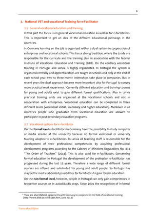 6
Trans-eFacilitator
3. National VET and vocational Training for e-Facilitator
3.1 General vocational education and training
In this part the focus is on general vocational education as well as for e-facilitators.
This is important to get an idea of the different educational pathways in the
countries.
In Germany learning on the job is organized within a dual system in cooperation of
enterprises and vocational schools. This has a strong tradition, where the Lands are
responsible for the curricula and the training plan in association with the Federal
Institute of Vocational Education and Training (BiBB). On the contrary vocational
training in Portugal and Latvia is highly regimented. In Portugal the system is
organized centrally and apprenticeships are taught in schools and only at the end of
each school year, two to three-month internships take place in companies. But in
recent years the dual approach became more important also for Portugal to convey
more practical work experience.2
Currently different education and training courses
for young and adults exist to gain different formal qualifications. Also in Latvia
practical training units are organized at the vocational schools and not in
cooperation with enterprises. Vocational education can be completed in three
different levels (vocational initial, secondary and higher education). Moreover in all
countries people who graduated from vocational education are allowed to
participate in post-secondary education programs.
3.2 Vocational options for e-Facilitator
On the formal level e-Facilitators in Germany have the possibility to study computer
or media science at the university because no formal vocational or university
training adapted to e-Facilitators. In Latvia all teaching staff is responsible for the
development of their professional competencies by acquiring professional
development programs according to the Cabinet of Ministers Regulations No. 431
“The Order of Teachers” (2011). This is also valid for e-Facilitators. Concerning
formal education in Portugal the development of the profession e-Facilitator has
progressed during the last 15 years. Therefore a wide range of different formal
courses are offered and subdivided for young and adult people. So Portugal has
maybe the most elaborated possibilities for facilitators to gain formal education.
On the non-formal level, however, people in Portugal can only gain competences in
telecenter courses or in autodidactic ways. Since 2001 the recognition of informal
2
There are also bilateral agreements with Germany to cooperate in the field of vocational training
(http://www.bibb.de/en/64456.htm, June 2013).
 