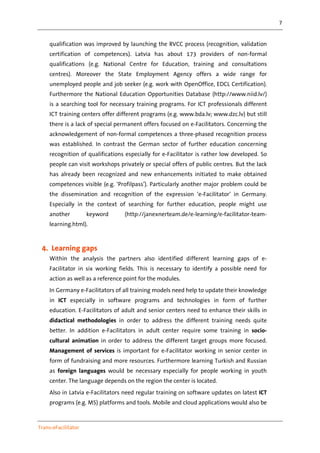 7
Trans-eFacilitator
qualification was improved by launching the RVCC process (recognition, validation
certification of competences). Latvia has about 173 providers of non-formal
qualifications (e.g. National Centre for Education, training and consultations
centres). Moreover the State Employment Agency offers a wide range for
unemployed people and job seeker (e.g. work with OpenOffice, EDCL Certification).
Furthermore the National Education Opportunities Database (http://www.niid.lv/)
is a searching tool for necessary training programs. For ICT professionals different
ICT training centers offer different programs (e.g. www.bda.lv; www.dzc.lv) but still
there is a lack of special permanent offers focused on e-Facilitators. Concerning the
acknowledgement of non-formal competences a three-phased recognition process
was established. In contrast the German sector of further education concerning
recognition of qualifications especially for e-Facilitator is rather low developed. So
people can visit workshops privately or special offers of public centres. But the lack
has already been recognized and new enhancements initiated to make obtained
competences visible (e.g. ‘Profilpass’). Particularly another major problem could be
the dissemination and recognition of the expression ‘e-Facilitator’ in Germany.
Especially in the context of searching for further education, people might use
another keyword (http://janexnerteam.de/e-learning/e-facilitator-team-
learning.html).
4. Learning gaps
Within the analysis the partners also identified different learning gaps of e-
Facilitator in six working fields. This is necessary to identify a possible need for
action as well as a reference point for the modules.
In Germany e-Facilitators of all training models need help to update their knowledge
in ICT especially in software programs and technologies in form of further
education. E-Facilitators of adult and senior centers need to enhance their skills in
didactical methodologies in order to address the different training needs quite
better. In addition e-Facilitators in adult center require some training in socio-
cultural animation in order to address the different target groups more focused.
Management of services is important for e-Facilitator working in senior center in
form of fundraising and more resources. Furthermore learning Turkish and Russian
as foreign languages would be necessary especially for people working in youth
center. The language depends on the region the center is located.
Also in Latvia e-Facilitators need regular training on software updates on latest ICT
programs (e.g. MS) platforms and tools. Mobile and cloud applications would also be
 
