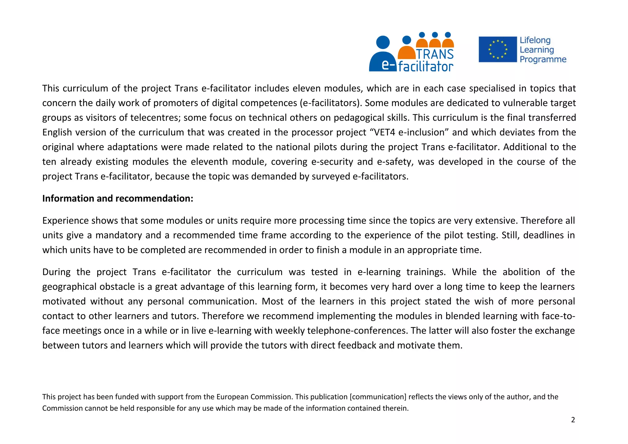 This project has been funded with support from the European Commission. This publication [communication] reflects the views only of the author, and the
Commission cannot be held responsible for any use which may be made of the information contained therein.
2
This curriculum of the project Trans e-facilitator includes eleven modules, which are in each case specialised in topics that
concern the daily work of promoters of digital competences (e-facilitators). Some modules are dedicated to vulnerable target
groups as visitors of telecentres; some focus on technical others on pedagogical skills. This curriculum is the final transferred
English version of the curriculum that was created in the processor project “VET4 e-inclusion” and which deviates from the
original where adaptations were made related to the national pilots during the project Trans e-facilitator. Additional to the
ten already existing modules the eleventh module, covering e-security and e-safety, was developed in the course of the
project Trans e-facilitator, because the topic was demanded by surveyed e-facilitators.
Information and recommendation:
Experience shows that some modules or units require more processing time since the topics are very extensive. Therefore all
units give a mandatory and a recommended time frame according to the experience of the pilot testing. Still, deadlines in
which units have to be completed are recommended in order to finish a module in an appropriate time.
During the project Trans e-facilitator the curriculum was tested in e-learning trainings. While the abolition of the
geographical obstacle is a great advantage of this learning form, it becomes very hard over a long time to keep the learners
motivated without any personal communication. Most of the learners in this project stated the wish of more personal
contact to other learners and tutors. Therefore we recommend implementing the modules in blended learning with face-to-
face meetings once in a while or in live e-learning with weekly telephone-conferences. The latter will also foster the exchange
between tutors and learners which will provide the tutors with direct feedback and motivate them.
 