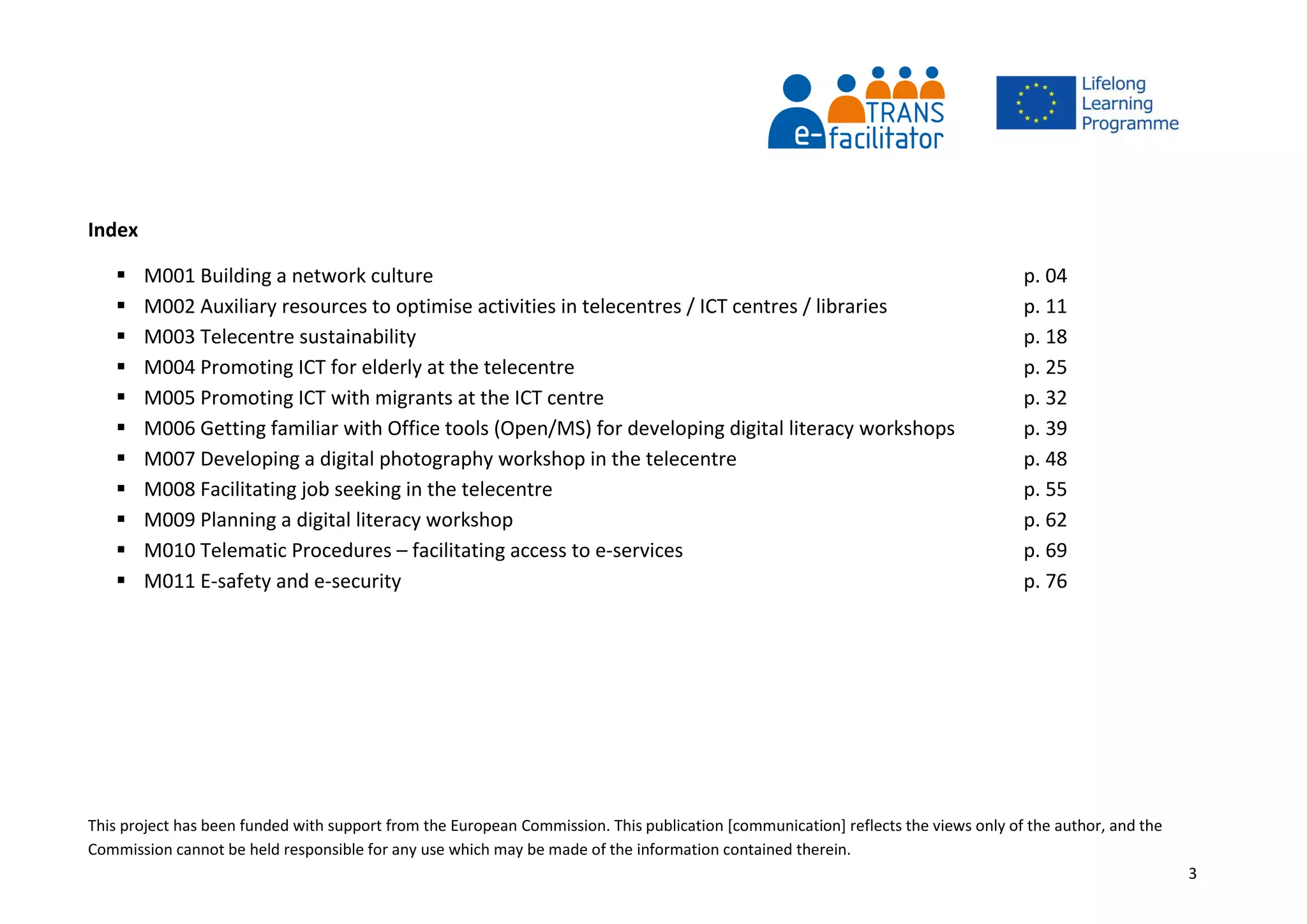 This project has been funded with support from the European Commission. This publication [communication] reflects the views only of the author, and the
Commission cannot be held responsible for any use which may be made of the information contained therein.
3
Index
 M001 Building a network culture p. 04
 M002 Auxiliary resources to optimise activities in telecentres / ICT centres / libraries p. 11
 M003 Telecentre sustainability p. 18
 M004 Promoting ICT for elderly at the telecentre p. 25
 M005 Promoting ICT with migrants at the ICT centre p. 32
 M006 Getting familiar with Office tools (Open/MS) for developing digital literacy workshops p. 39
 M007 Developing a digital photography workshop in the telecentre p. 48
 M008 Facilitating job seeking in the telecentre p. 55
 M009 Planning a digital literacy workshop p. 62
 M010 Telematic Procedures – facilitating access to e-services p. 69
 M011 E-safety and e-security p. 76
 