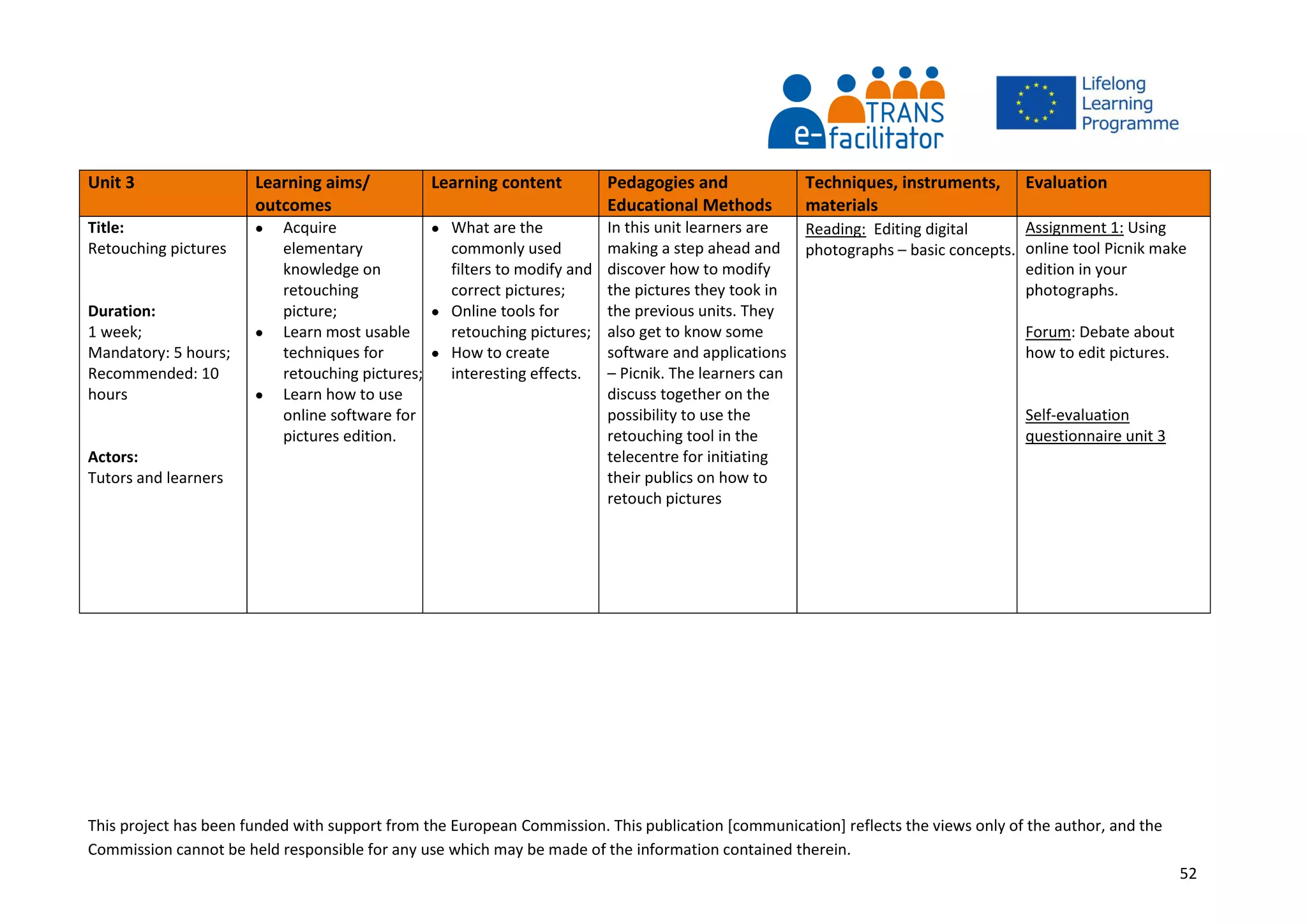 This project has been funded with support from the European Commission. This publication [communication] reflects the views only of the author, and the
Commission cannot be held responsible for any use which may be made of the information contained therein.
52
Unit 3 Learning aims/
outcomes
Learning content Pedagogies and
Educational Methods
Techniques, instruments,
materials
Evaluation
Title:
Retouching pictures
Duration:
1 week;
Mandatory: 5 hours;
Recommended: 10
hours
Actors:
Tutors and learners
 Acquire
elementary
knowledge on
retouching
picture;
 Learn most usable
techniques for
retouching pictures;
 Learn how to use
online software for
pictures edition.
 What are the
commonly used
filters to modify and
correct pictures;
 Online tools for
retouching pictures;
 How to create
interesting effects.
In this unit learners are
making a step ahead and
discover how to modify
the pictures they took in
the previous units. They
also get to know some
software and applications
– Picnik. The learners can
discuss together on the
possibility to use the
retouching tool in the
telecentre for initiating
their publics on how to
retouch pictures
Reading: Editing digital
photographs – basic concepts.
Assignment 1: Using
online tool Picnik make
edition in your
photographs.
Forum: Debate about
how to edit pictures.
Self-evaluation
questionnaire unit 3
 