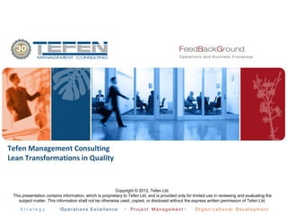 S t r a t e g y Op e ra ti on s Exc ell en ce Pro je ct Man ag e me nt Org a ni z atio na l D eve lo p me nt
Tefen Management Consulting
Lean Transformations in Quality
Copyright © 2012, Tefen Ltd.
This presentation contains information, which is proprietary to Tefen Ltd. and is provided only for limited use in reviewing and evaluating the
subject matter. This information shall not be otherwise used, copied, or disclosed without the express written permission of Tefen Ltd.
 