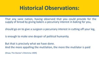 Historical Observations:
That any sane nation, having observed that you could provide for the
supply of bread by giving bakers a pecuniary interest in baking for you,
should go on to give a surgeon a pecuniary interest in cutting off your leg,
is enough to make one despair of political humanity.
But that is precisely what we have done.
And the more appalling the mutilation, the more the mutilator is paid
(Shaw, The Doctor’s Dilemma 1909)
 