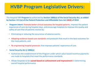 HVBP Program Legislative Drivers:
The Hospital VBP Program is authorized by Section 1886(o) of the Social Security Act, as added
by Section 3001(a) of the Patient Protection and Affordable Care Act (ACA) of 2010
• Program intent: Promote better clinical outcomes for hospital patients, improve the patient
experience of care during hospital stays, and encourage hospitals to improve the quality and
safety of care that all patients receive by:
• Eliminating or reducing the occurrence of adverse events,
• Adopting evidence-based care standards and protocols that result in the best outcomes for
the most patients, and
• Re-engineering hospital processes that improve patients’ experience of care.
• Social Security Act § 1886(o):
• Authorizes the establishment of the Program under which value-based incentive payments
are made to hospitals that meet the performance standards
• Allows hospitals to be scored based on achievement and improvement in determining
overall hospital performance
6
 