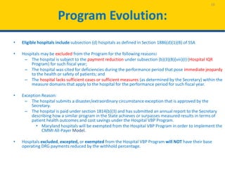 Program Evolution:
• Eligible hospitals include subsection (d) hospitals as defined in Section 1886(d)(1)(B) of SSA
• Hospitals may be excluded from the Program for the following reasons:
– The hospital is subject to the payment reduction under subsection (b)(3)(B)(viii)(I) (Hospital IQR
Program) for such fiscal year;
– The hospital was cited for deficiencies during the performance period that pose immediate jeopardy
to the health or safety of patients; and
– The hospital lacks sufficient cases or sufficient measures (as determined by the Secretary) within the
measure domains that apply to the hospital for the performance period for such fiscal year.
• Exception Reason:
– The hospital submits a disaster/extraordinary circumstance exception that is approved by the
Secretary.
– The hospital is paid under section 1814(b)(3) and has submitted an annual report to the Secretary
describing how a similar program in the State achieves or surpasses measured results in terms of
patient health outcomes and cost savings under the Hospital VBP Program.
• Maryland hospitals will be exempted from the Hospital VBP Program in order to implement the
CMMI All-Payer Model.
• Hospitals excluded, excepted, or exempted from the Hospital VBP Program will NOT have their base
operating DRG payments reduced by the withhold percentage.
10
 