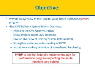 Objective:
• Provide an overview of the Hospital Value-Based Purchasing (HVBP)
program
• Give CMS Delivery System Reform Overview:
– Highlight the CMS Quality Strategy
– Show linkages across CMS programs
– Give an Overview of Delivery System Reform (DSR)
– Strengthen audience understanding of HVBP
– Introduce a working definition of Value-Based Purchasing
3
HVBP is the first federally implemented pay-for-
performance program impacting the acute
inpatient care setting.
 