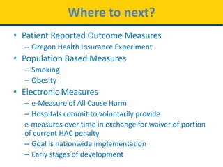 Where to next?
• Patient Reported Outcome Measures
– Oregon Health Insurance Experiment
• Population Based Measures
– Smoking
– Obesity
• Electronic Measures
– e-Measure of All Cause Harm
– Hospitals commit to voluntarily provide
e-measures over time in exchange for waiver of portion
of current HAC penalty
– Goal is nationwide implementation
– Early stages of development
 