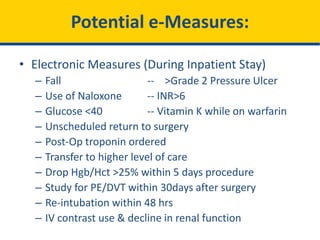 Potential e-Measures:
• Electronic Measures (During Inpatient Stay)
– Fall -- >Grade 2 Pressure Ulcer
– Use of Naloxone -- INR>6
– Glucose <40 -- Vitamin K while on warfarin
– Unscheduled return to surgery
– Post-Op troponin ordered
– Transfer to higher level of care
– Drop Hgb/Hct >25% within 5 days procedure
– Study for PE/DVT within 30days after surgery
– Re-intubation within 48 hrs
– IV contrast use & decline in renal function
 
