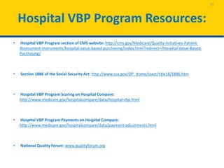 Hospital VBP Program Resources:
• Hospital VBP Program section of CMS website: http://cms.gov/Medicare/Quality-Initiatives-Patient-
Assessment-Instruments/hospital-value-based-purchasing/index.html?redirect=/Hospital-Value-Based-
Purchasing/
• Section 1886 of the Social Security Act: http://www.ssa.gov/OP_Home/ssact/title18/1886.htm
• Hospital VBP Program Scoring on Hospital Compare:
http://www.medicare.gov/hospitalcompare/data/hospital-vbp.html
• Hospital VBP Program Payments on Hospital Compare:
http://www.medicare.gov/hospitalcompare/data/payment-adjustments.html
• National Quality Forum: www.qualityforum.org
35
 