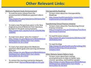 Other Relevant Links:
Medicare Payment Goals Announcement
• To read the press release from the
announcement of Medicare payment reform
goals:
http://www.hhs.gov/news/press/2015pres/01/
20150126a.html
• To read a new Perspectives piece in the New
England Journal of Medicine from Secretary
Burwell on the goals announcement:
http://www.nejm.org/doi/full/10.1056/NEJMp
1500445
• To read more about “why this matters”
http://www.cms.gov/Newsroom/MediaRelease
Database/Fact-sheets/2015-Fact-sheets-
items/2015-01-26-2.html
• To read a fact sheet about the Medicare
payment reform goals and Learning and Action
Network:
http://www.cms.gov/Newsroom/MediaRelease
Database/Fact-sheets/2015-Fact-sheets-
items/2015-01-26-3.html
• To contact the Learning and Action Network,
please email: PaymentNetwork@cms.hhs.gov
Interoperability Roadmap
• To learn more about the Interoperability
Roadmap:
• http://www.healthit.gov/policy-researchers-
implementers/interoperability
Transforming Clinical Practice Initiative
• To learn more about the Transforming Clinical
Practice Initiative:
http://innovation.cms.gov/initiatives/Transform
ing-Clinical-Practices/
• To read the press release:
http://www.hhs.gov/news/press/2014pres/10/
20141023a.html
• To read the blog:
http://www.hhs.gov/healthcare/facts/blog/201
4/10/transforming-clinical-practice-
initiative.html
Other Delivery System Reform Facts
• To learn more about facts and key
accomplishments to date on better care,
smarter spending, and healthier people:
http://www.cms.gov/Newsroom/MediaRelease
Database/Fact-sheets/2015-Fact-sheets-
items/2015-01-26.html
36
 