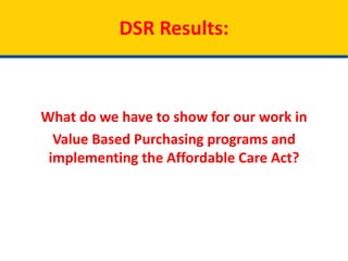 DSR Results:
What do we have to show for our work in
Value Based Purchasing programs and
implementing the Affordable Care Act?
 
