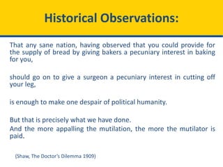 Historical Observations:
That any sane nation, having observed that you could provide for
the supply of bread by giving bakers a pecuniary interest in baking
for you,
should go on to give a surgeon a pecuniary interest in cutting off
your leg,
is enough to make one despair of political humanity.
But that is precisely what we have done.
And the more appalling the mutilation, the more the mutilator is
paid.
(Shaw, The Doctor’s Dilemma 1909)
 