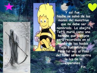 Y así fue…
Nadie se salvó de las
  manos del monstruo
    que no debe ser
nombrado. La abejita
Teffi murió como una
  heroína que siempre
 será recordada en el
 mundo de las hadas.
   Todo fue tristeza.
 Pero tal vez al final
del túnel se encuentra
      la luz de la
      esperanza…
                 Fin
 