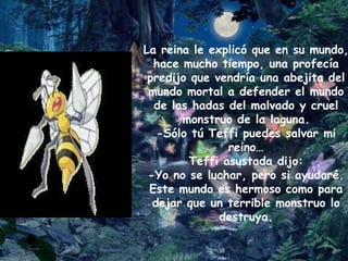 La reina le explicó que en su mundo,
  hace mucho tiempo, una profecía
 predijo que vendría una abejita del
 mundo mortal a defender el mundo
  de las hadas del malvado y cruel
       monstruo de la laguna.
   -Sólo tú Teffi puedes salvar mi
                reino…
         Teffi asustada dijo:
 -Yo no se luchar, pero si ayudaré.
 Este mundo es hermoso como para
  dejar que un terrible monstruo lo
              destruya.
 