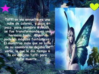 Teffi se vio envuelta en una
  nube de colores, y poco a
poco, para asombro e todos,
se fue transformando en una
    hermosa hada. Adquirió
poderes mágicos fantásticos.
El monstruo malo que no salía
de su asombro no dejaba de
verla, lo que le dio tiempo a
   la ex abejita Teffi para
        darle muerte…
 