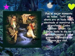 Fue el mejor momento
   de todos. Teffi que
ahora era un hada había
asesinado al monstruo de
    la profecía. Todos
    estaban felices. La
   Reina hada le dio los
 agradecimientos y como
  premio la convirtió en
      consejera real.
 