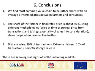 10
6. Conclusions
1. We find most common value chain to be rather short, with on
average 3 intermediaries between farmers and consumers
2. The share of the farmer in final retail price is about 80 %, using
different methodologies (price at time of survey; price from
transactions and taking seasonality of sales into consideration);
share drops when farmers live further
3. Distress sales: 19% of transactions; Extreme distress: 10% of
transactions; smooth storage release
These are seemingly all signs of well-functioning markets
 