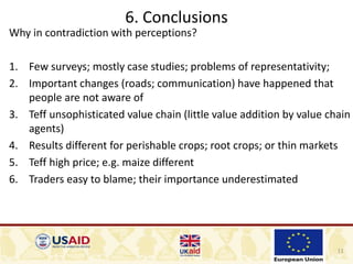 11
6. Conclusions
Why in contradiction with perceptions?
1. Few surveys; mostly case studies; problems of representativity;
2. Important changes (roads; communication) have happened that
people are not aware of
3. Teff unsophisticated value chain (little value addition by value chain
agents)
4. Results different for perishable crops; root crops; or thin markets
5. Teff high price; e.g. maize different
6. Traders easy to blame; their importance underestimated
 
