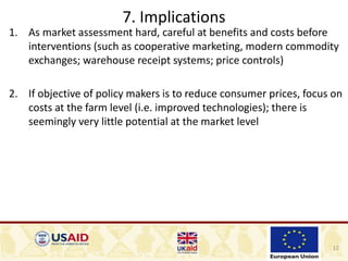 12
7. Implications
1. As market assessment hard, careful at benefits and costs before
interventions (such as cooperative marketing, modern commodity
exchanges; warehouse receipt systems; price controls)
2. If objective of policy makers is to reduce consumer prices, focus on
costs at the farm level (i.e. improved technologies); there is
seemingly very little potential at the market level
 