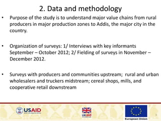 3
2. Data and methodology
• Purpose of the study is to understand major value chains from rural
producers in major production zones to Addis, the major city in the
country.
• Organization of surveys: 1/ Interviews with key informants
September – October 2012; 2/ Fielding of surveys in November –
December 2012.
• Surveys with producers and communities upstream; rural and urban
wholesalers and truckers midstream; cereal shops, mills, and
cooperative retail downstream
 