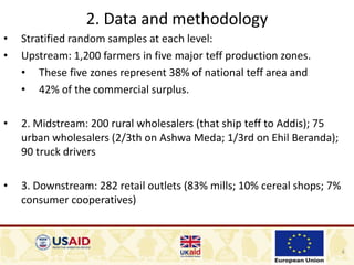 4
2. Data and methodology
• Stratified random samples at each level:
• Upstream: 1,200 farmers in five major teff production zones.
• These five zones represent 38% of national teff area and
• 42% of the commercial surplus.
• 2. Midstream: 200 rural wholesalers (that ship teff to Addis); 75
urban wholesalers (2/3th on Ashwa Meda; 1/3rd on Ehil Beranda);
90 truck drivers
• 3. Downstream: 282 retail outlets (83% mills; 10% cereal shops; 7%
consumer cooperatives)
 