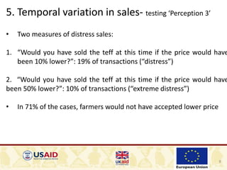 8
5. Temporal variation in sales- testing ‘Perception 3’
• Two measures of distress sales:
1. “Would you have sold the teff at this time if the price would have
been 10% lower?”: 19% of transactions (“distress”)
2. “Would you have sold the teff at this time if the price would have
been 50% lower?”: 10% of transactions (“extreme distress”)
• In 71% of the cases, farmers would not have accepted lower price
 
