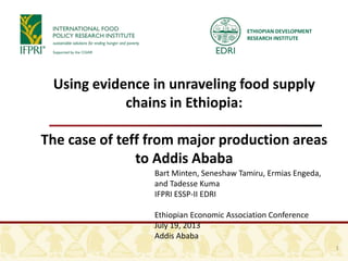ETHIOPIAN DEVELOPMENT
RESEARCH INSTITUTE
Using evidence in unraveling food supply
chains in Ethiopia:
The case of teff from major production areas
to Addis Ababa
Bart Minten, Seneshaw Tamiru, Ermias Engeda,
and Tadesse Kuma
IFPRI ESSP-II EDRI
Ethiopian Economic Association Conference
July 19, 2013
Addis Ababa
1
 