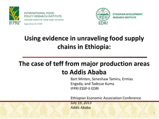 ETHIOPIAN DEVELOPMENT
RESEARCH INSTITUTE
Using evidence in unraveling food supply
chains in Ethiopia:
The case of teff from major production areas
to Addis Ababa
Bart Minten, Seneshaw Tamiru, Ermias
Engeda, and Tadesse Kuma
IFPRI ESSP-II EDRI
Ethiopian Economic Association Conference
July 19, 2013
Addis Ababa
1
 