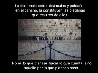 La diferencia entre obstáculos y peldaños en el camino, la constituyen las plegarias que resulten de ellos. No es lo que planees hacer lo que cuenta; sino aquello por lo que planeas rezar. 