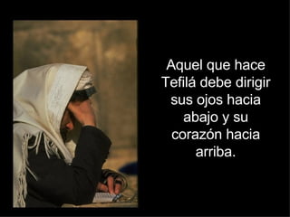 Aquel que hace Tefilá debe dirigir sus ojos hacia abajo y su corazón hacia arriba. 