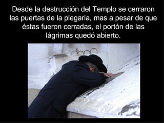 Desde la destrucción del Templo se cerraron las puertas de la plegaria, mas a pesar de que éstas fueron cerradas, el portón de las lágrimas quedó abierto. 