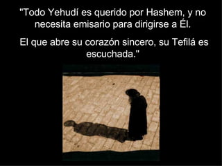 "Todo Yehudí es querido por Hashem, y no necesita emisario para dirigirse a Él. El que abre su corazón sincero, su Tefilá es escuchada." 