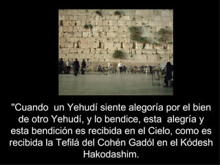 "Cuando  un Yehudí siente alegoría por el bien de otro Yehudí, y lo bendice, esta  alegría y esta bendición es recibida en el Cielo, como es recibida la Tefilá del Cohén Gadól en el Kódesh Hakodashim. 
