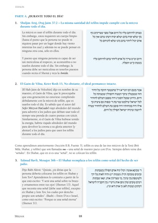 Tefilín
Mitzvot 18
Parte A. ¿Durante Todo el Día?
1.	 Shulján Aruj, Oraj Jaim 37:2 – La misma santidad del tefilín impide cumplir con la mitzvá
durante todo el día.
La mitzvá es usar el tefilín durante todo el día.
Sin embargo, estos requieren un cuerpo limpio
(hasta el punto que la persona no puede ni
siquiera pasar por un lugar donde hay viento
mientras los usa) y además no se puede pensar en
ninguna otra cosa, sólo en ellos.
Y puesto que ninguna persona es capaz de ser
tan meticulosa al respecto, se acostumbra a no
usarlos durante todo el día. Sin embargo, la
persona debe ser meticulosa en tenerlos puestos
cuando recita el Shemá y reza la Amidá.
‫גוף‬ ‫שצריכים‬ ‫מפני‬ ‫אבל‬ ‫היום‬ ‫כל‬ ‫עליו‬ ‫להיותם‬ ‫מצותן‬
‫כל‬ ‫ואין‬ ‫מהם‬ ‫דעתו‬ ‫יסיח‬ ‫ושלא‬ ‫בהם‬ ‫יפיח‬ ‫שלא‬ ‫נקי‬
‫כל‬ ‫להניחם‬ ‫שלא‬ ‫נהגו‬ ‫בהם‬ ‫ליזהר‬ ‫יכול‬ ‫אדם‬
‫עליו‬ ‫להיותם‬ ‫בהם‬ ‫ליזהר‬ ‫אדם‬ ‫כל‬ ‫צריך‬ ‫ומ”מ‬ ‫היום‬
.‫ותפלה‬ ‫ק”ש‬ ‫בשעת‬
2. 	 El Gaón de Vilna, Keter Rosh 15, No obstante, el ideal permanece intacto.
[El Rab Jaim de Volozhin] dijo en nombre de su
maestro, el Gaón de Vilna, que le preocupaba
que esta generación no estuviese cumpliendo
debidamente con la mitzvá de tefilín, que es
usarlos todo el día. Es sabido que el autor del
Sefer Mitzvot HaGadol viajó alrededor del mundo
para advertir a los judíos que debían usar todo el
tiempo una prenda de cuatro puntas con tzitzit.
Similarmente, si el Gaón de Vilna hubiese tenido
la energía, habría viajado alrededor del mundo
para devolver la corona a su gloria anterior [y
alentar] a los judíos para que usen los tefilín
durante todo el día.
‫הדור‬ ‫על‬ ‫הרבה‬ ‫שהצטער‬ ‫ז”ל‬ ‫הגר”א‬ ‫רבו‬ ‫בשם‬ ‫אמר‬
‫כל‬ ‫שמצותה‬ ‫דתפילין‬ ‫המצוה‬ ‫עיקר‬ ‫שמבטלין‬ ‫הזה‬
‫להזהיר‬ ‫העולם‬ ‫מסבב‬ ‫היה‬ ‫הסמ”ג‬ ‫שבעל‬ ‫כידוע‬ ,‫היום‬
‫כך‬ ‫ציצית‬ ‫עם‬ ‫כנפות‬ ’‫ד‬ ‫בת‬ ‫בגד‬ ‫שילבשו‬ ‫ישראל‬ ‫לכל‬
‫עטרה‬ ‫להחזיר‬ ‫העולם‬ ‫עת‬ ‫סובב‬ ‫היה‬ ‫בכוחותיו‬ ‫היה‬ ‫אילו‬
.‫היום‬ ‫כל‬ ‫תפילין‬ ‫ישראל‬ ‫שיניחו‬ ‫ליושנה‬
Como aprendimos anteriormente (Sección II.B, Fuente 3), tefilín es una de las tres mitzvot de la Torá (Brit
Milá, Shabat, y tefilín) que son llamadas ‫אות‬ – una señal de nuestro pacto con D’os. Siempre deben verse dos
“señales”. En Shabat, que en sí es una “señal”, no se colocan los tefilín.
3. 	 Talmud Bavli, Menajot 36b – El Shabat reemplaza a los tefilín como señal del hecho de ser
judío.
Dijo Rabí Akivá: “Quizás, ¿tú dirías que la
persona debería colocarse los tefilín en Shabat y
Iom Tov? Aprendemos lo contrario a partir de lo
que está escrito: ‘Y será una señal sobre tu brazo
y ornamentos entre tus ojos’ (Shemot 13). Aquel
que necesita una señal [debe usar tefilín], excepto
en Shabat y Iom Tov, los cuales por derecho
propio son señales”. (Rashi – Entre D’os e Israel,
como está escrito: “Porque es una señal eterna”
(Shemot 31).
‫בשבתות‬ ‫תפילין‬ ‫אדם‬ ‫יניח‬ ‫יכול‬ :‫אומר‬ ‫עקיבא‬ ’‫ר‬
‫ידך‬ ‫על‬ ‫לאות‬ ‫והיה‬ )‫י”ג‬ ‫(שמות‬ :‫ת”ל‬ ?‫טובים‬ ‫ובימים‬
‫שבתות‬ ‫יצאו‬ ,‫אות‬ ‫שצריכין‬ ‫מי‬ ,‫עיניך‬ ‫בין‬ ‫ולטוטפת‬
‫לישראל‬ ‫הקב”ה‬ ‫בין‬ :‫(רש”י‬ ‫אות‬ ‫גופן‬ ‫שהן‬ ‫טובים‬ ‫וימים‬
.)’‫וגו‬ ‫היא‬ ‫אות‬ ‫כי‬ )‫לא‬ ‫(שמות‬ ‫דכתיב‬
 