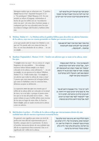 Tefilín
Mitzvot 8
Menajem explicó que se relaciona con: “Y predica
(hatef) hacia el Sur” (Iejezkel/ Ezequiel 21:2)
y: “No prediquen” (Mijá/ Miqueas 2:6). En este
sentido se refiere al lenguaje, refiriéndose al
hecho de que los tefilín son un “recordatorio
entre tus ojos”, tal como dice el primer pasaje, y
cualquiera que los vea colocados entre los ojos
recordará el milagro [del Éxodo] y hablará sobre
éste.
‫לשון‬ ‫תטיפו‬ ‫אל‬ ,‫דרום‬ ‫אל‬ ‫והטף‬ ‫עם‬ ‫חברו‬ ‫ומנחם‬
‫ראשונה‬ ‫בפרשה‬ ‫האמורה‬ ‫עיניך‬ ‫בין‬ ‫ולזכרון‬ ‫כמו‬ ‫דבור‬
.‫בו‬ ‫וידבר‬ ‫הנס‬ ‫יזכור‬ ‫העינים‬ ‫בין‬ ‫קשורים‬ ‫אותם‬ ‫שהרואה‬
3. 	 Mishná, Shabat 6:1 – La Mishná utiliza la palabra bíblica para describir un adorno femenino
de la cabeza, cuyo uso no estaría permitido en Shabat por razones técnicas.
¿Con qué puede salir la mujer [en Shabat] y con
qué no? No puede salir con cintas de lana, de
lino, ni con tiras alrededor de su cabeza … ni con
un totefet …
‫אשה‬ ‫תצא‬ ‫לא‬ ‫יוצאה‬ ‫אינה‬ ‫ובמה‬ ‫יוצאה‬ ‫אשה‬ ‫במה‬
‫ברצועות‬ ‫ולא‬ ‫פשתן‬ ‫בחוטי‬ ‫ולא‬ ‫צמר‬ ‫בחוטי‬ ‫לא‬
...‫בטוטפת‬ ‫ולא‬ ...‫שבראשה‬
4. 	Ramban (Najmánides), Shemot 13:16 – Totafot son adornos que se usan en la cabeza, entre
los ojos.
“Y totafot entre tus ojos”- No se conoce el origen
lingüístico de esta palabra … Sin embargo,
nuestros Sabios llaman totefet a un objeto
colocado en la cabeza, como afirmaron: “…ni con
un totefet, ni con ajorcas en la cabeza”(Mishná,
Shabat 57 a). Y Rabi Avahu dijo: “Un totefet es
un adorno que rodea la cabeza de oreja a oreja”.
Y puesto que eran maestros de la lengua hebrea
que tanto lo hablaban como lo conocían bien,
debemos aceptar su definición …
La expresión entre tus ojos nos enseña que el
tefilín de la cabeza debe ser colocado en la mitad
de ésta y no a un lado; o porque el punto entre
los ojos es la raíz del poder de la visión … Para
poner énfasis en que el tefilín deben estar encima
de los ojos en lugar de entre ellos, la Torá los
llamó totafot, para se usado encima de la cabeza
como un adorno.
‫משפחה‬ ‫הזאת‬ ‫למלה‬ ‫אין‬ - ‫עיניך‬ ‫בין‬ ‫ולטוטפות‬
‫בראש‬ ‫המונח‬ ‫הדבר‬ ‫יקראו‬ ‫רבותינו‬ ‫אבל‬ ...‫ידועה‬
‫ולא‬ ‫בטוטפת‬ ‫לא‬ )‫א‬ ‫נז‬ ‫(שבת‬ ‫שאמרו‬ ‫כמו‬ ”‫“טוטפות‬
‫טוטפת‬ ‫זהו‬ ‫אי‬ )‫ע”ב‬ ‫(שם‬ ‫אבהו‬ ‫רבי‬ ‫ואמר‬ ,‫בסנבוטין‬
‫בו‬ ‫שמדברים‬ ‫הלשון‬ ‫בעלי‬ ‫והם‬ ,‫לאזן‬ ‫מאזן‬ ‫המקפת‬
.‫לקבלו‬ ‫ראוי‬ ‫ומהם‬ ‫אותו‬ ‫ויודעים‬
‫מצד‬ ‫לא‬ ‫הראש‬ ‫באמצעות‬ ‫שיהיו‬ ,”‫עיניך‬ ‫“בין‬ ‫ולשון‬
‫וכן‬ .‫הראות‬ ‫יהיה‬ ‫ומשם‬ ‫העינים‬ ‫שרשי‬ ‫ששם‬ ‫או‬ ,‫אחד‬
‫חזר‬ ‫זה‬ ‫ולפרש‬ ,‫למת‬ ‫עיניכם‬ ‫בין‬ ‫קרחה‬ ‫תשימו‬ ‫ולא‬
‫העינים‬ ‫בין‬ ‫המצוה‬ ‫שאין‬ ‫לבאר‬ ”‫“ולטוטפות‬ ‫ואמר‬
.‫כטוטפות‬ ‫שם‬ ‫מונחים‬ ‫הראש‬ ‫בגובה‬ ‫אבל‬ ,‫למטה‬
5. 	 Rab Reubén Leuchter – El tefilín de la cabeza refleja que interactuamos dentro de una
realidad más allá de nuestra experiencia sensorial física.
En general, esto significa que existe un nivel de
perfección más allá del experimentado por el
hombre, aunque aún le es pertinente. Es decir,
el hombre interactúa dentro de una realidad más
allá de su experiencia física sensorial. Éste es el
significado del tefilín de la cabeza;
‫מעל‬ ‫שלם‬ ‫קומה‬ ‫שעור‬ ‫שיש‬ ,‫הוא‬ ‫בזה‬ ‫הכללית‬ ‫ההבנה‬
‫נוגע‬ ‫האדם‬ ‫דהיינו‬ .‫אליו‬ ‫שייך‬ ‫שהאדם‬ ,‫האדם‬ ‫למציאות‬
‫וזה‬ .‫ראש‬ ‫של‬ ‫התפילין‬ ‫וזה‬ .‫למציאותו‬ ‫מעבר‬ ‫בממדים‬
‫עולם‬ ‫דהיינו‬ ,’‫‘מעל‬ ‫שלם‬ ‫עולם‬ ‫שהוא‬ ,‫הקדושה‬ ‫ענין‬
.‫קדושה‬ ‫של‬ ‫כהגדרתה‬ ’‫ומובדל‬ ‫‘מופרש‬
 