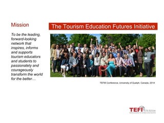 TEFI8 Conference, University of Guelph, Canada, 2014
Mission
To be the leading,
forward-looking
network that
inspires, informs
and supports
tourism educators
and students to
passionately and
courageously
transform the world
for the better…
The Tourism Education Futures Initiative
 