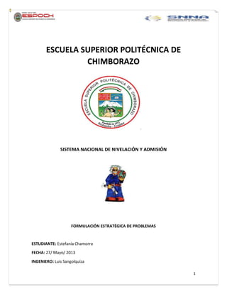 1
ESCUELA SUPERIOR POLITÉCNICA DE
CHIMBORAZO
SISTEMA NACIONAL DE NIVELACIÓN Y ADMISIÓN
FORMULACIÓN ESTRATÉGICA DE PROBLEMAS
ESTUDIANTE: Estefanía Chamorro
FECHA: 27/ Mayo/ 2013
INGENIERO: Luis Sangolquíza
 