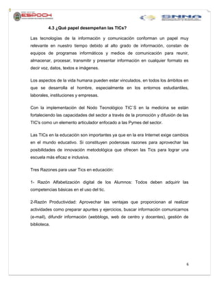 6
4.3 ¿Qué papel desempeñan las TICs?
Las tecnologías de la información y comunicación conforman un papel muy
relevante en nuestro tiempo debido al alto grado de información, constan de
equipos de programas informáticos y medios de comunicación para reunir,
almacenar, procesar, transmitir y presentar información en cualquier formato es
decir voz, datos, textos e imágenes.
Los aspectos de la vida humana pueden estar vinculados, en todos los ámbitos en
que se desarrolla el hombre, especialmente en los entornos estudiantiles,
laborales, instituciones y empresas.
Con la implementación del Nodo Tecnológico TIC`S en la medicina se están
fortaleciendo las capacidades del sector a través de la promoción y difusión de las
TIC's como un elemento articulador enfocado a las Pymes del sector.
Las TICs en la educación son importantes ya que en la era Internet exige cambios
en el mundo educativo. Si constituyen poderosas razones para aprovechar las
posibilidades de innovación metodológica que ofrecen las Tics para lograr una
escuela más eficaz e inclusiva.
Tres Razones para usar Tics en educación:
1- Razón Alfabetización digital de los Alumnos: Todos deben adquirir las
competencias básicas en el uso del tic.
2-Razón Productividad: Aprovechar las ventajas que proporcionan al realizar
actividades como preparar apuntes y ejercicios, buscar información comunicarnos
(e-mail), difundir información (webblogs, web de centro y docentes), gestión de
biblioteca.
 