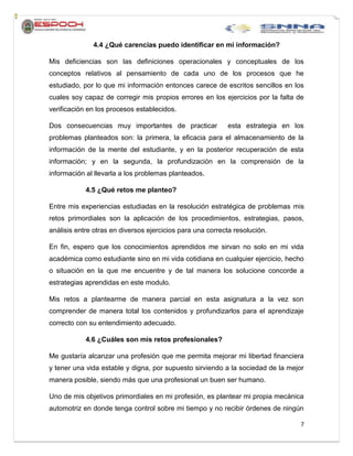 7
4.4 ¿Qué carencias puedo identificar en mi información?
Mis deficiencias son las definiciones operacionales y conceptuales de los
conceptos relativos al pensamiento de cada uno de los procesos que he
estudiado, por lo que mi información entonces carece de escritos sencillos en los
cuales soy capaz de corregir mis propios errores en los ejercicios por la falta de
verificación en los procesos establecidos.
Dos consecuencias muy importantes de practicar esta estrategia en los
problemas planteados son: la primera, la eficacia para el almacenamiento de la
información de la mente del estudiante, y en la posterior recuperación de esta
información; y en la segunda, la profundización en la comprensión de la
información al llevarla a los problemas planteados.
4.5 ¿Qué retos me planteo?
Entre mis experiencias estudiadas en la resolución estratégica de problemas mis
retos primordiales son la aplicación de los procedimientos, estrategias, pasos,
análisis entre otras en diversos ejercicios para una correcta resolución.
En fin, espero que los conocimientos aprendidos me sirvan no solo en mi vida
académica como estudiante sino en mi vida cotidiana en cualquier ejercicio, hecho
o situación en la que me encuentre y de tal manera los solucione concorde a
estrategias aprendidas en este modulo.
Mis retos a plantearme de manera parcial en esta asignatura a la vez son
comprender de manera total los contenidos y profundizarlos para el aprendizaje
correcto con su entendimiento adecuado.
4.6 ¿Cuáles son mis retos profesionales?
Me gustaría alcanzar una profesión que me permita mejorar mi libertad financiera
y tener una vida estable y digna, por supuesto sirviendo a la sociedad de la mejor
manera posible, siendo más que una profesional un buen ser humano.
Uno de mis objetivos primordiales en mi profesión, es plantear mi propia mecánica
automotriz en donde tenga control sobre mi tiempo y no recibir órdenes de ningún
 