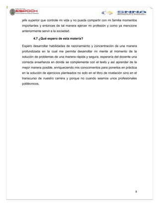 8
jefe superior que controle mi vida y no pueda compartir con mi familia momentos
importantes y entonces de tal manera ejercer mi profesión y como ya mencione
anteriormente servir a la sociedad.
4.7 ¿Qué espero de esta materia?
Espero desarrollar habilidades de razonamiento y concentración de una manera
profundizada en la cual me permita desarrollar mi mente al momento de la
solución de problemas de una manera rápida y segura, esperaría del docente una
correcta enseñanza en donde se complemente con el texto y así aprender de la
mejor manera posible, enriqueciendo mis conocimientos para ponerlos en práctica
en la solución de ejercicios planteados no solo en el libro de nivelación sino en el
transcurso de nuestro carrera y porque no cuando seamos unos profesionales
politécnicos.
 