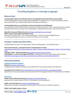 Page 1 of 3

Teaching English as a Foreign Language
Where to Start
Teaching English Abroad: Your Definitive Guide to Teaching English Around the World, by Susan Griffith
The best-selling guide for anyone considering teaching English in a foreign country. It covers everything you need to
know: preparation to go, training, finding a job and choosing your destination.
Teaching English Overseas: A Job Guide for Americans & Canadians, by Jeff Mohamed
An essential resource for all North Americans who want to find an overseas job in TEFL. It covers broad topics including
teaching without training, choosing a TEFL training program, dealing with culture shock, TEFL job sites and more.
Big Guide to Living and Working Overseas http://www.workingoverseas.com/mcgill/
(VPN is required. Must register with McGill e-mail)
Visit the link “The BIG Guide” -> Part 2: Acquiring Experience -> Section 12: Teaching English Abroad.
For teaching abroad jobs and resources, visit the link “Resources” (on the right).

Training / Certification (TESL/TEFL)
The following links provide a list of organizations offering training programs. Searchable by location.
TESL Canada Federation – Recognized Teacher Training Programs in Canada
http://www.tesl.ca/tesl/TESL_Canada_Recognized_Teacher_Training_Programs/Recognized_Teacher_Training_Program
s.htm
Languages Canada – Approved Programs http://www.languagescanada.ca/en/study
Verge Magazine – Learn to teach English (TESL/TEFL) – Including online and classroom-based certificate courses
http://www.vergemagazine.com/program-search/teach-abroad/learn-to-teach-english-tesltefl.html

Selected Job Websites
Language Assistants Programs
Odyssey http://www.myodyssey.ca/
A language-assistant program that gives you the opportunity to travel Canada and gain work experience.
Language Assistants Program http://www.mels.gouv.qc.ca/international/index_en.asp?page=assistants
Opportunities to students at Quebec universities to become French language assistants in the UK, Germany and Mexico.
By Country
CHINA: US-China Education Exchange http://www.us-chinaedexchange.org/
Approved by the People’s Republic of China. Teaching jobs to university graduates.
CHINA: Teach by the Beach http://www.teachbythebeach.org/
Opportunities for English native speakers to teach English in China and have a wonderful experience.
KOREA: Teach English Program in Korea
Visit us online: www.mcgill.ca/caps

2012-12-06

 
